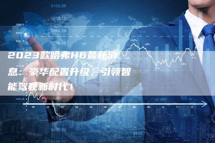 2023款哈弗H6最新消息:豪华配置升级,引领智能驾驶新时代!-新时代汽车网