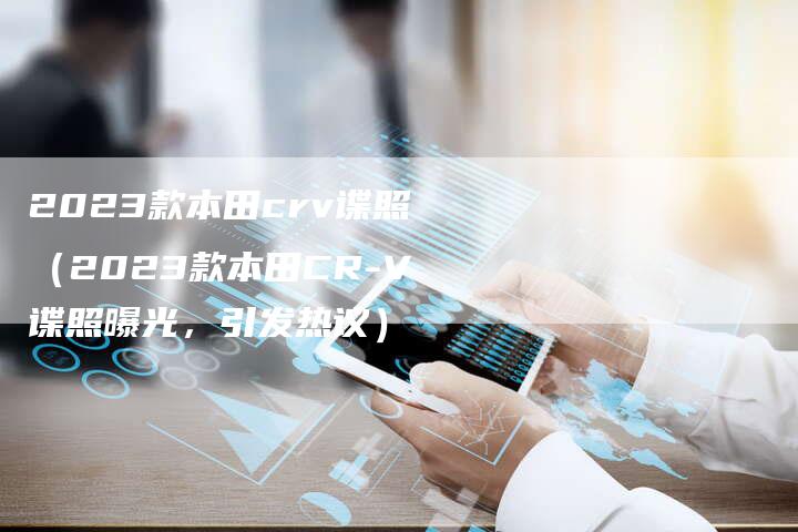 2023款本田crv谍照(2023款本田CR-V谍照曝光,引发热议)-新时代汽车网