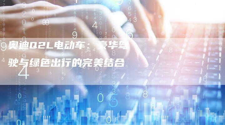 奥迪Q2L电动车:豪华驾驶与绿色出行的完美结合-新时代汽车网