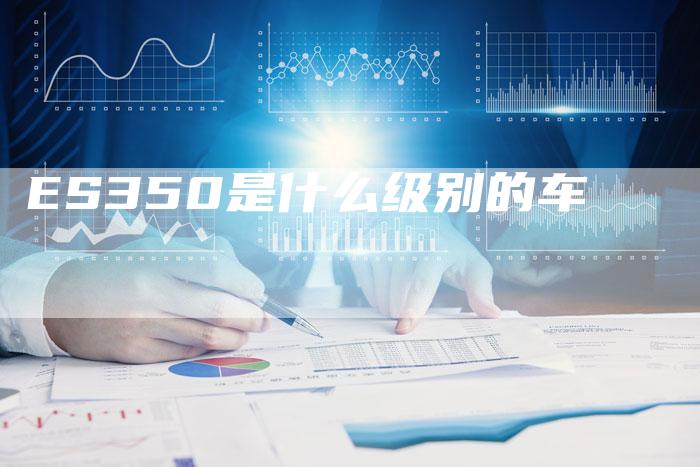 ES350是什么级别的车-新时代汽车网