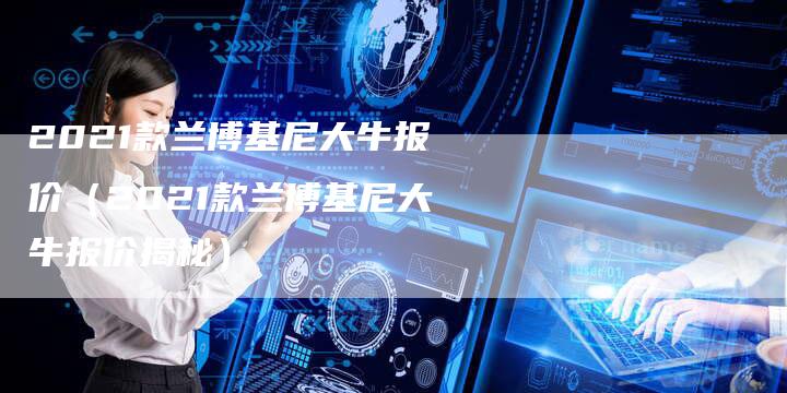 2021款兰博基尼大牛报价(2021款兰博基尼大牛报价揭秘)-新时代汽车网