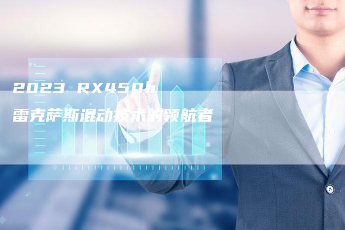 2023 RX450h 雷克萨斯混动技术的领航者-新时代汽车网