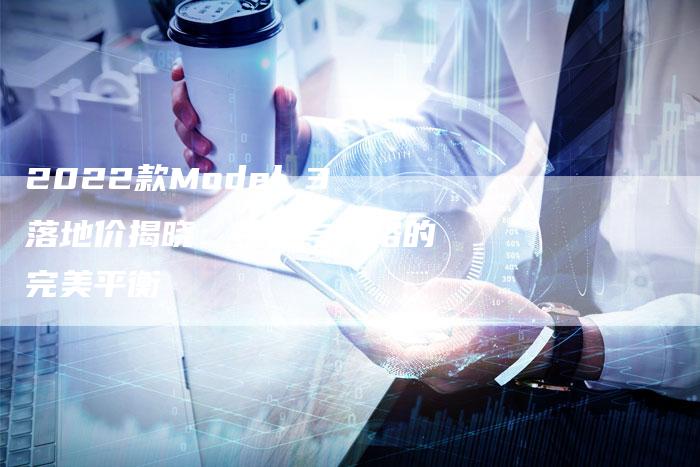 2022款Model 3落地价揭晓:性能与价格的完美平衡-新时代汽车网