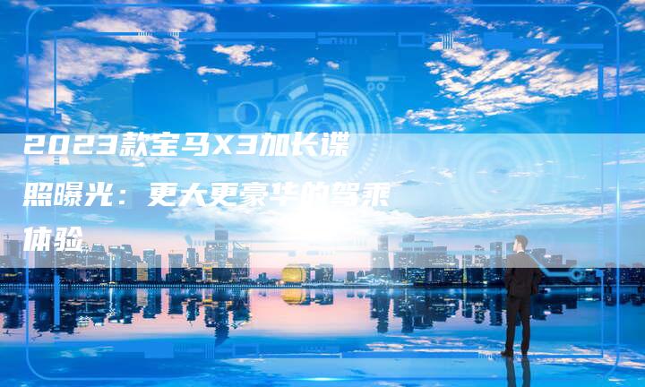 2023款宝马X3加长谍照曝光:更大更豪华的驾乘体验-新时代汽车网