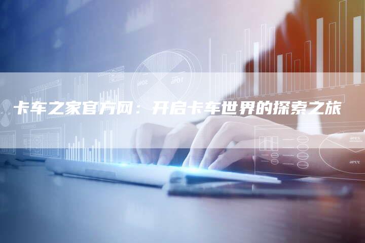 卡车之家官方网:开启卡车世界的探索之旅-新时代汽车网