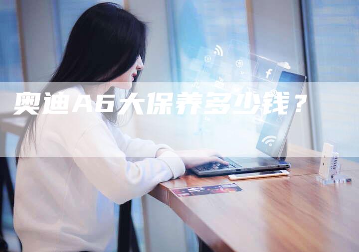 奥迪A6大保养多少钱?-新时代汽车网