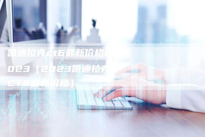 凯迪拉克ct6最新价格2023(2023凯迪拉克CT6最新价格)-新时代汽车网