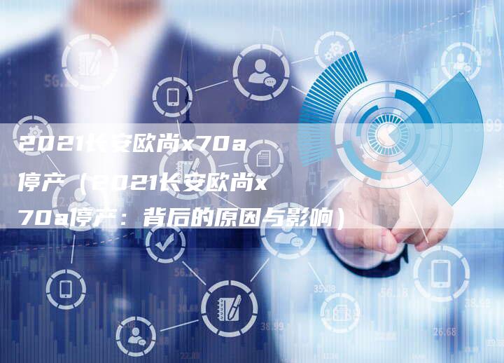2021长安欧尚x70a停产(2021长安欧尚x70a停产:背后的原因与影响)-新时代汽车网