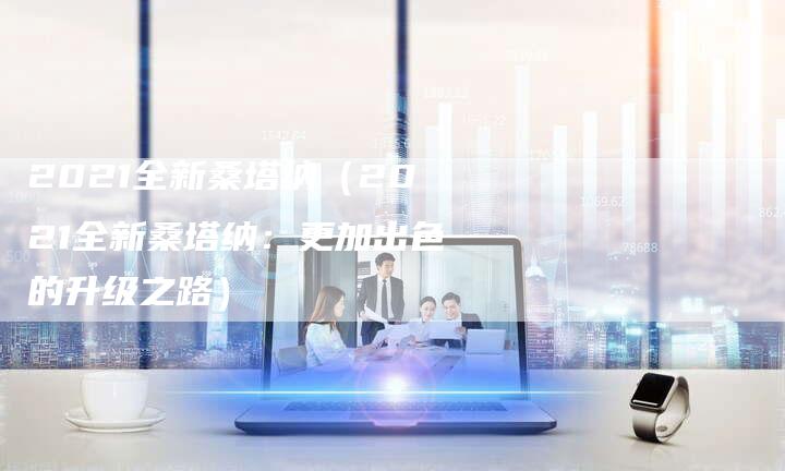 2021全新桑塔纳(2021全新桑塔纳:更加出色的升级之路)-新时代汽车网