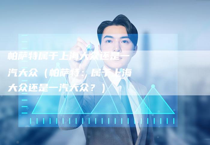 帕萨特属于上海大众还是一汽大众(帕萨特:属于上海大众还是一汽大众?)-新时代汽车网
