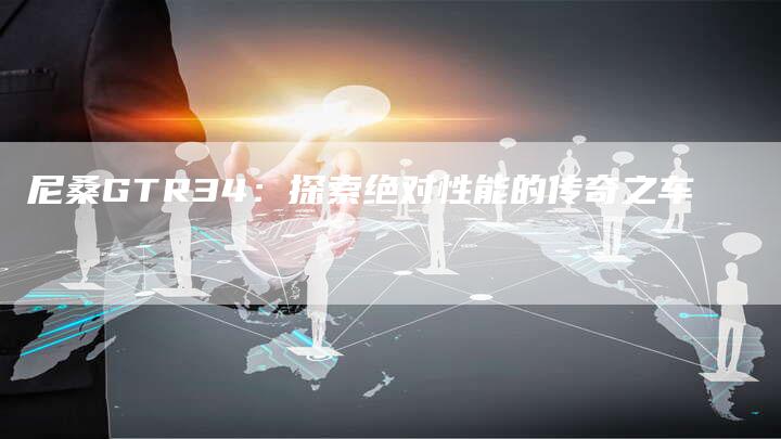 尼桑GTR34:探索绝对性能的传奇之车-新时代汽车网