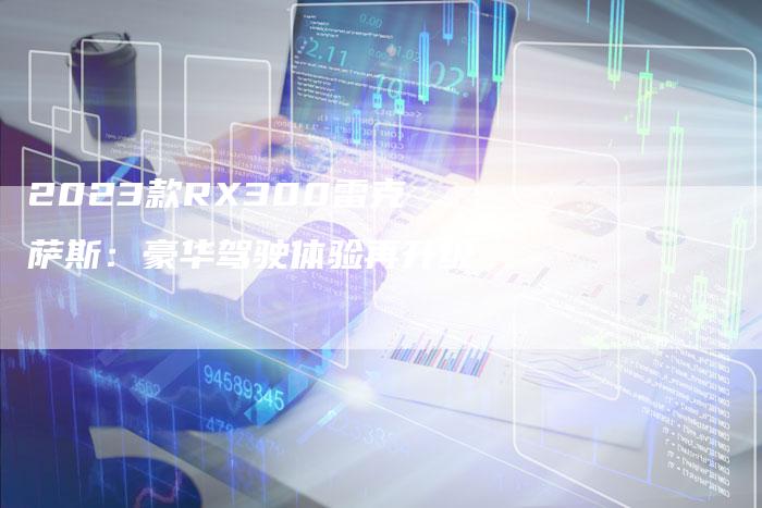 2023款RX300雷克萨斯:豪华驾驶体验再升级-新时代汽车网