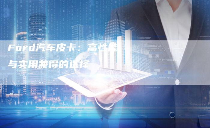 Ford汽车皮卡:高性能与实用兼得的选择-新时代汽车网