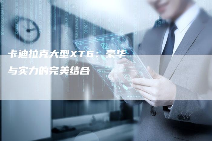 卡迪拉克大型XT6:豪华与实力的完美结合-新时代汽车网