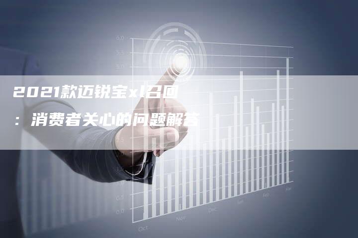 2021款迈锐宝xl召回:消费者关心的问题解答-新时代汽车网