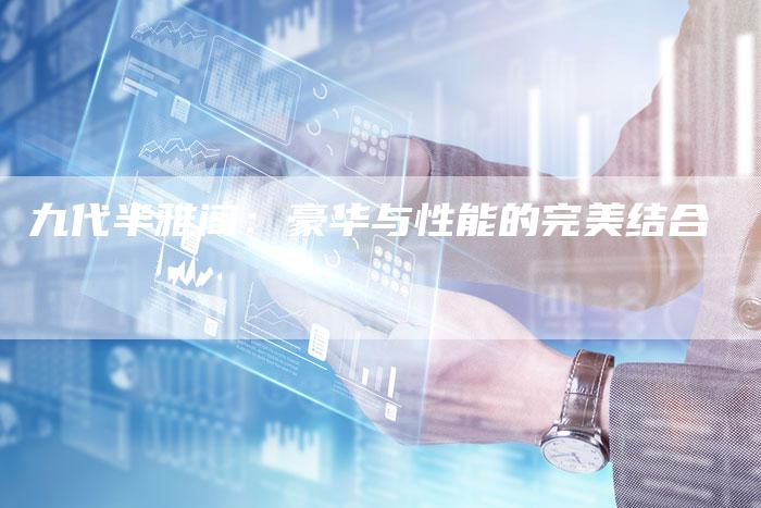 九代半雅阁:豪华与性能的完美结合-新时代汽车网