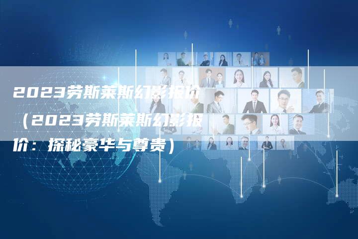 2023劳斯莱斯幻影报价(2023劳斯莱斯幻影报价:探秘豪华与尊贵)-新时代汽车网