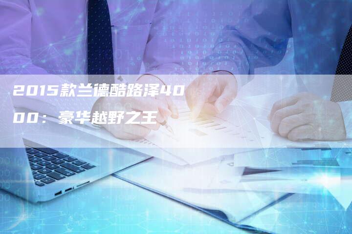 2015款兰德酷路泽4000:豪华越野之王-新时代汽车网