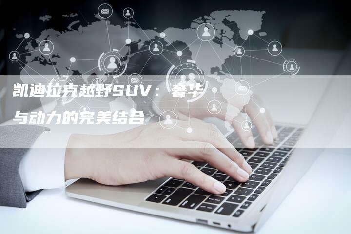凯迪拉克越野SUV:奢华与动力的完美结合-新时代汽车网