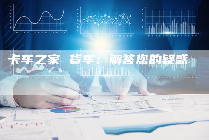 卡车之家 货车:解答您的疑惑-新时代汽车网
