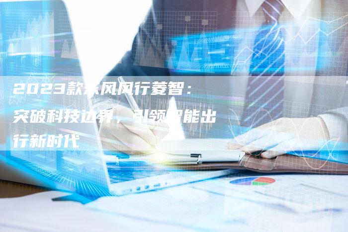 2023款东风风行菱智:突破科技边界,引领智能出行新时代-新时代汽车网