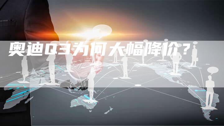 奥迪Q3为何大幅降价?-新时代汽车网