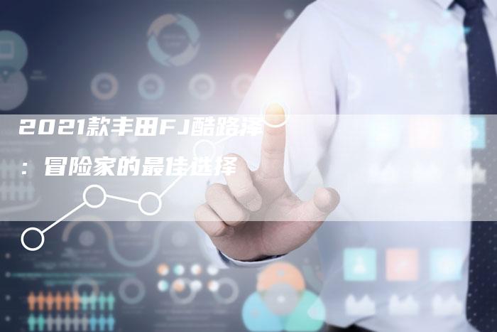 2021款丰田FJ酷路泽:冒险家的最佳选择-新时代汽车网