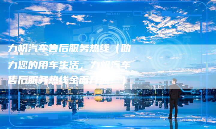 力帆汽车售后服务热线(助力您的用车生活,力帆汽车售后服务热线全面开通!)-新时代汽车网