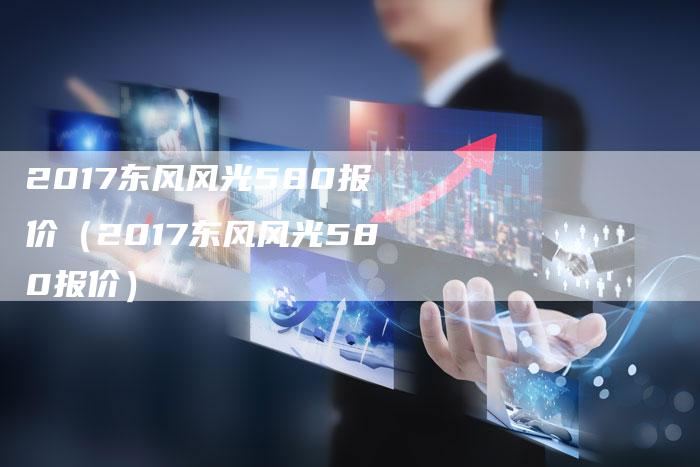 2017东风风光580报价(2017东风风光580报价)-新时代汽车网