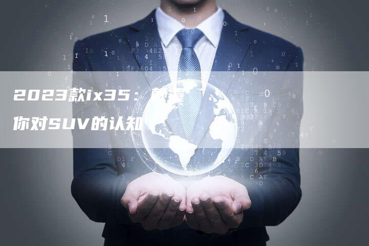 2023款ix35:颠覆你对SUV的认知-新时代汽车网