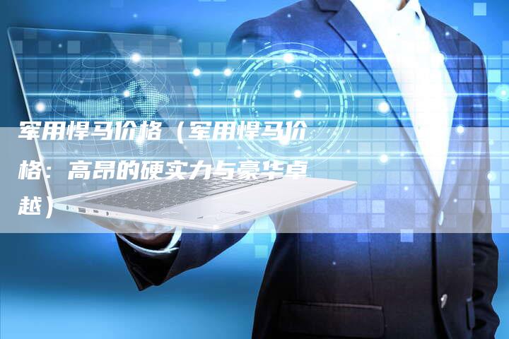 军用悍马价格(军用悍马价格:高昂的硬实力与豪华卓越)-新时代汽车网