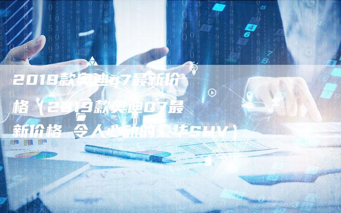 2019款奥迪q7最新价格(2019款奥迪Q7最新价格 令人心动的豪华SUV)-新时代汽车网