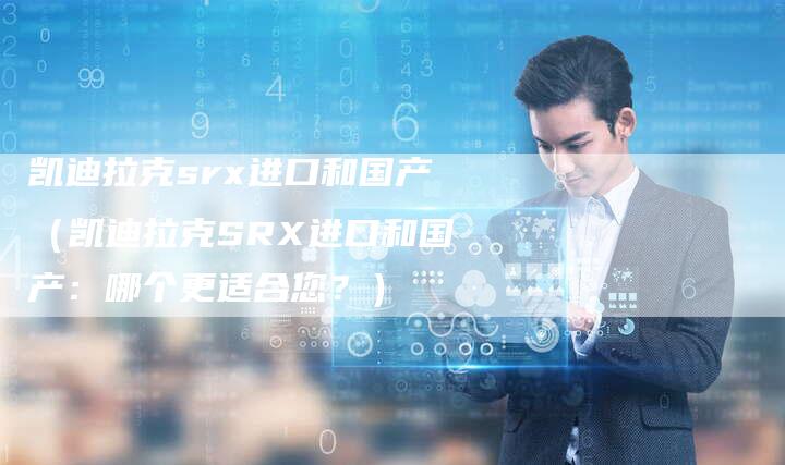 凯迪拉克srx进口和国产(凯迪拉克SRX进口和国产:哪个更适合您?)-新时代汽车网