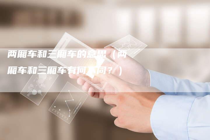 两厢车和三厢车的意思(两厢车和三厢车有何不同?)-新时代汽车网