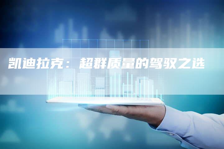 凯迪拉克:超群质量的驾驭之选-新时代汽车网