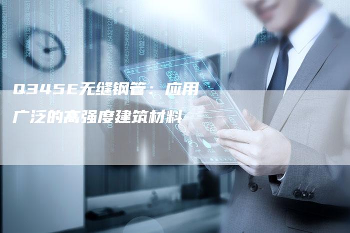 Q345E无缝钢管:应用广泛的高强度建筑材料-新时代汽车网