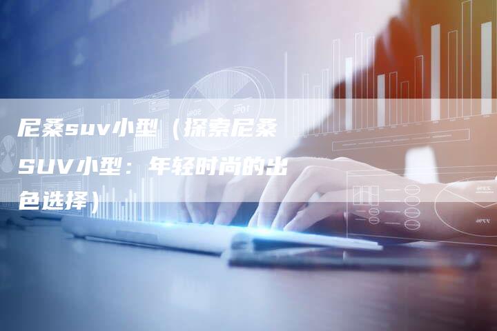 尼桑suv小型(探索尼桑SUV小型:年轻时尚的出色选择)-新时代汽车网
