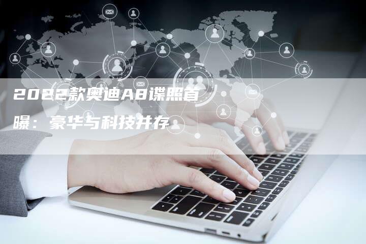 2022款奥迪A8谍照首曝:豪华与科技并存-新时代汽车网