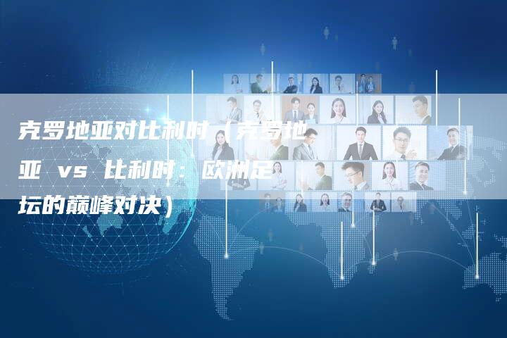 克罗地亚对比利时(克罗地亚 vs 比利时:欧洲足坛的巅峰对决)-新时代汽车网