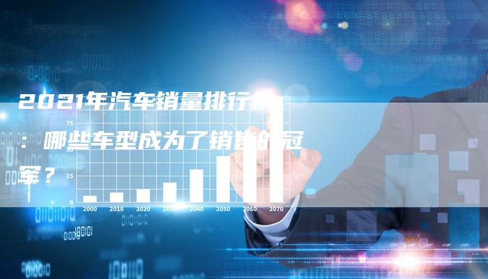 2021年汽车销量排行榜:哪些车型成为了销售的冠军?-新时代汽车网