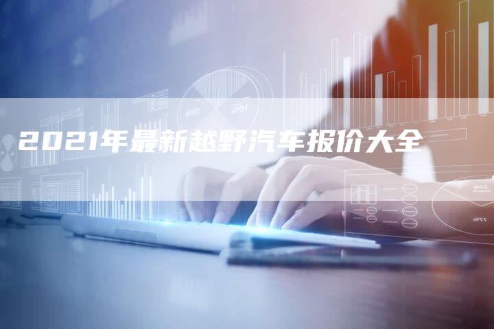 2021年最新越野汽车报价大全-新时代汽车网