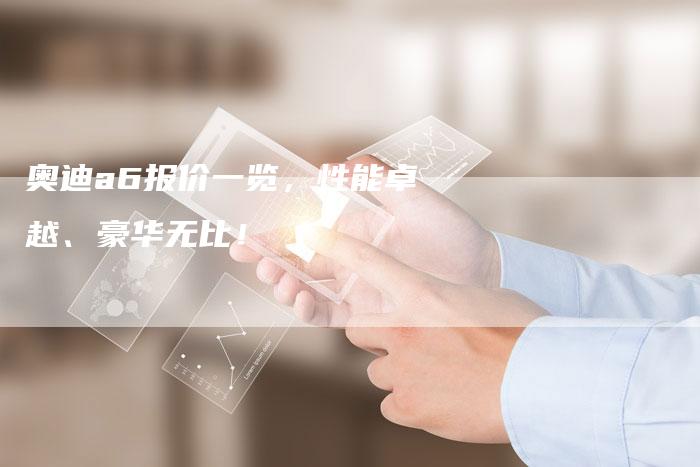 奥迪a6报价一览,性能卓越、豪华无比!-新时代汽车网