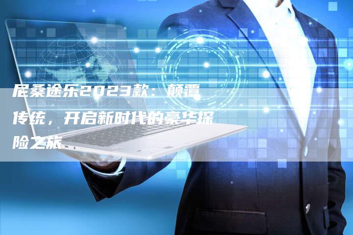 尼桑途乐2023款:颠覆传统,开启新时代的豪华探险之旅-新时代汽车网