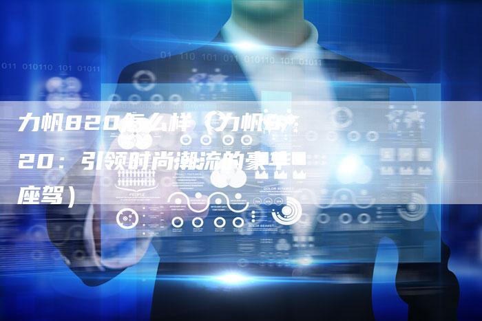 力帆820怎么样(力帆820:引领时尚潮流的豪华座驾)-新时代汽车网