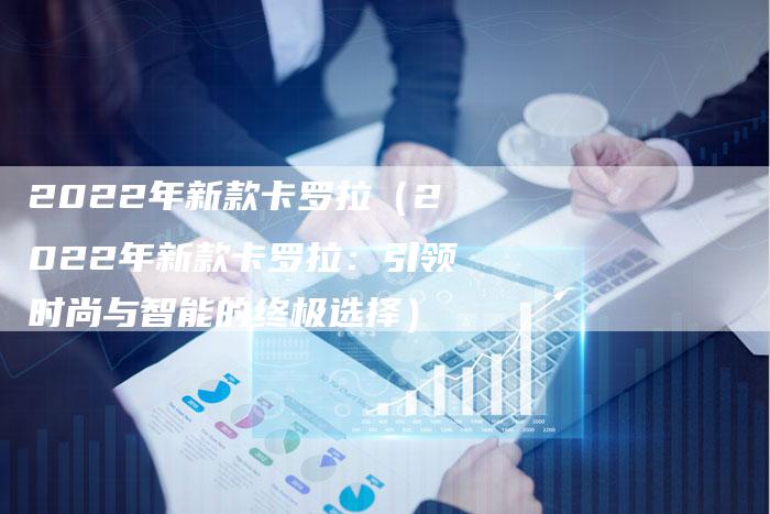 2022年新款卡罗拉(2022年新款卡罗拉:引领时尚与智能的终极选择)-新时代汽车网