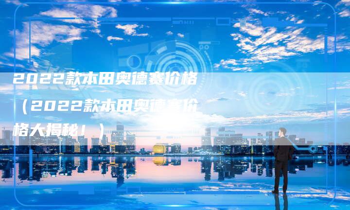 2022款本田奥德赛价格(2022款本田奥德赛价格大揭秘!)-新时代汽车网