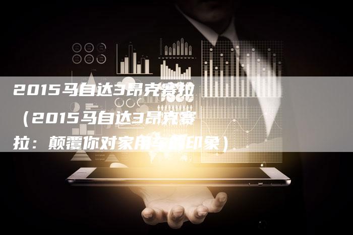 2015马自达3昂克赛拉(2015马自达3昂克赛拉:颠覆你对家用车的印象)-新时代汽车网