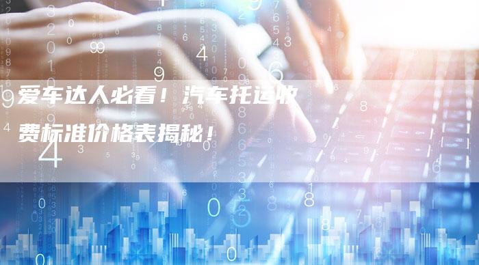 爱车达人必看!汽车托运收费标准价格表揭秘!-新时代汽车网