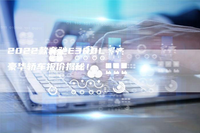 2022款奔驰E300L豪华轿车报价揭秘!-新时代汽车网
