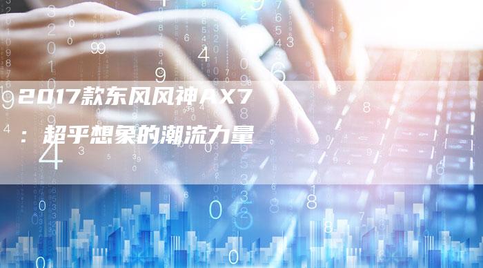 2017款东风风神AX7:超乎想象的潮流力量-新时代汽车网